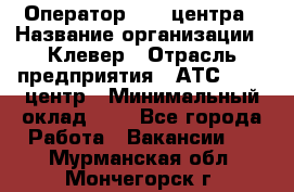 Оператор Call-центра › Название организации ­ Клевер › Отрасль предприятия ­ АТС, call-центр › Минимальный оклад ­ 1 - Все города Работа » Вакансии   . Мурманская обл.,Мончегорск г.